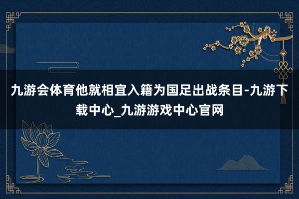 九游会体育他就相宜入籍为国足出战条目-九游下载中心_九游游戏中心官网