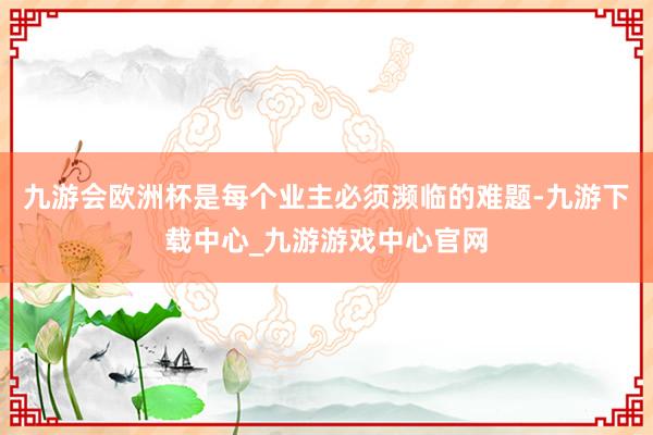 九游会欧洲杯是每个业主必须濒临的难题-九游下载中心_九游游戏中心官网