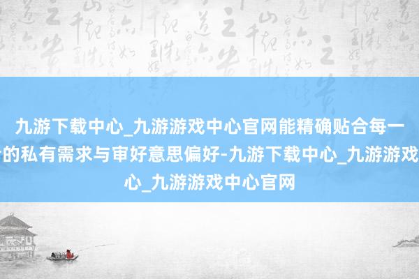 九游下载中心_九游游戏中心官网能精确贴合每一位消费者的私有需求与审好意思偏好-九游下载中心_九游游戏中心官网