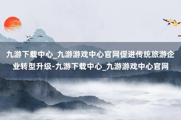 九游下载中心_九游游戏中心官网促进传统旅游企业转型升级-九游下载中心_九游游戏中心官网