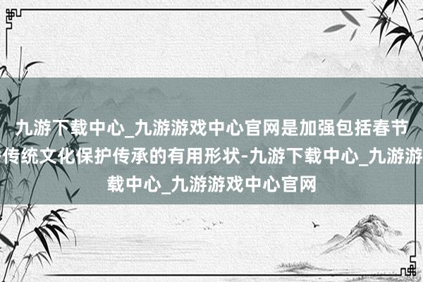 九游下载中心_九游游戏中心官网是加强包括春节在内的优秀传统文化保护传承的有用形状-九游下载中心_九游游戏中心官网