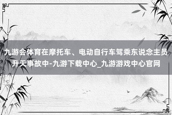 九游会体育在摩托车、电动自行车驾乘东说念主员升天事故中-九游下载中心_九游游戏中心官网