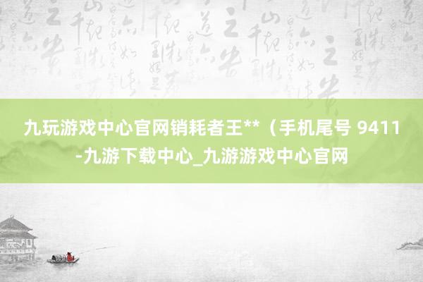 九玩游戏中心官网销耗者王**（手机尾号 9411-九游下载中心_九游游戏中心官网