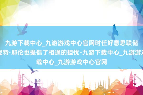 九游下载中心_九游游戏中心官网时任好意思联储主席的珍妮特·耶伦也提倡了相通的担忧-九游下载中心_九游游戏中心官网