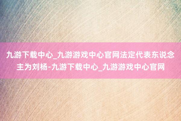 九游下载中心_九游游戏中心官网法定代表东说念主为刘杨-九游下载中心_九游游戏中心官网