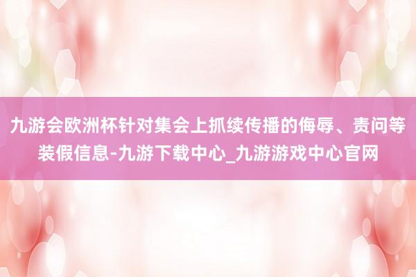 九游会欧洲杯针对集会上抓续传播的侮辱、责问等装假信息-九游下载中心_九游游戏中心官网