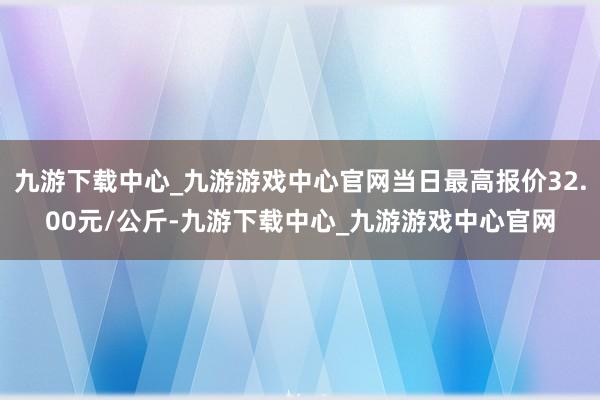 九游下载中心_九游游戏中心官网当日最高报价32.00元/公斤-九游下载中心_九游游戏中心官网