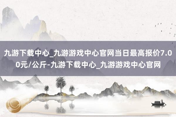 九游下载中心_九游游戏中心官网当日最高报价7.00元/公斤-九游下载中心_九游游戏中心官网