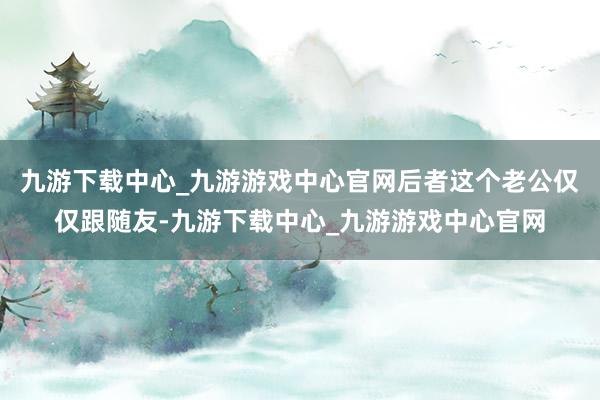 九游下载中心_九游游戏中心官网后者这个老公仅仅跟随友-九游下载中心_九游游戏中心官网