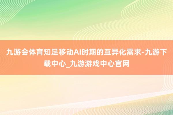 九游会体育知足移动AI时期的互异化需求-九游下载中心_九游游戏中心官网