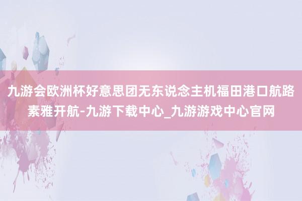 九游会欧洲杯好意思团无东说念主机福田港口航路素雅开航-九游下载中心_九游游戏中心官网