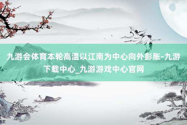 九游会体育本轮高温以江南为中心向外彭胀-九游下载中心_九游游戏中心官网