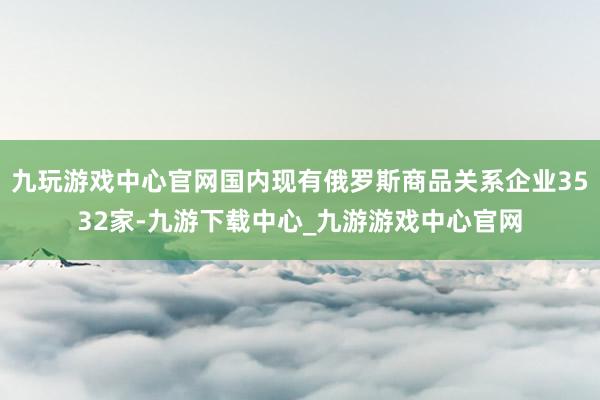九玩游戏中心官网国内现有俄罗斯商品关系企业3532家-九游下载中心_九游游戏中心官网