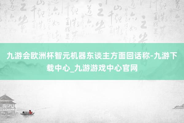 九游会欧洲杯智元机器东谈主方面回话称-九游下载中心_九游游戏中心官网