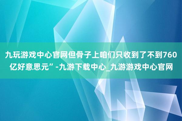 九玩游戏中心官网但骨子上咱们只收到了不到760亿好意思元”-九游下载中心_九游游戏中心官网