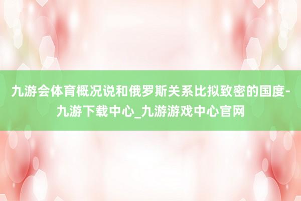 九游会体育概况说和俄罗斯关系比拟致密的国度-九游下载中心_九游游戏中心官网