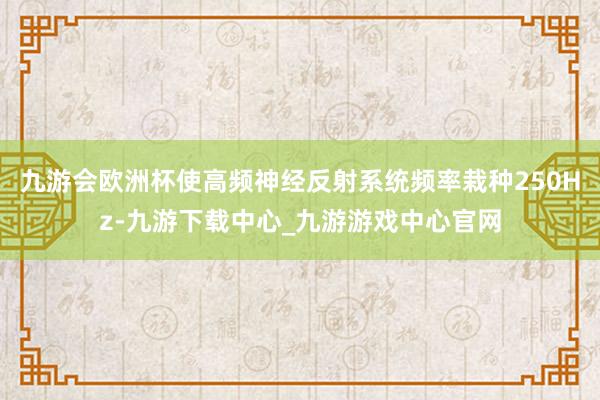 九游会欧洲杯使高频神经反射系统频率栽种250Hz-九游下载中心_九游游戏中心官网