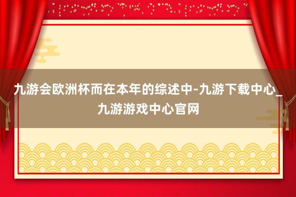 九游会欧洲杯　　而在本年的综述中-九游下载中心_九游游戏中心官网