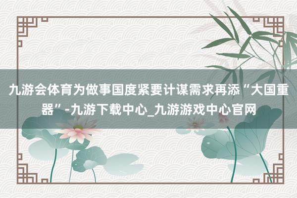 九游会体育为做事国度紧要计谋需求再添“大国重器”-九游下载中心_九游游戏中心官网