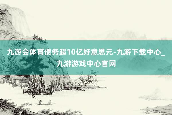 九游会体育债务超10亿好意思元-九游下载中心_九游游戏中心官网