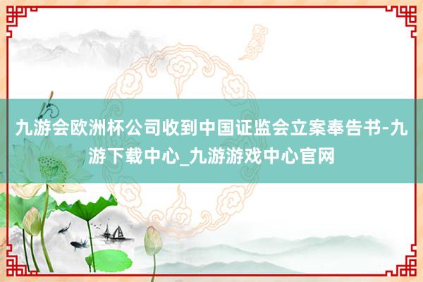 九游会欧洲杯公司收到中国证监会立案奉告书-九游下载中心_九游游戏中心官网
