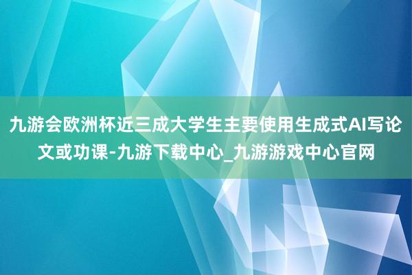 九游会欧洲杯近三成大学生主要使用生成式AI写论文或功课-九游下载中心_九游游戏中心官网
