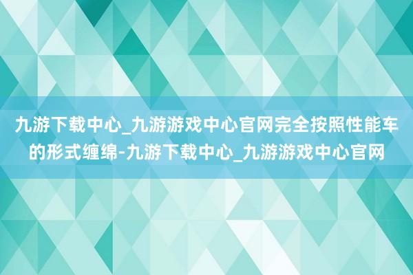 九游下载中心_九游游戏中心官网完全按照性能车的形式缠绵-九游下载中心_九游游戏中心官网
