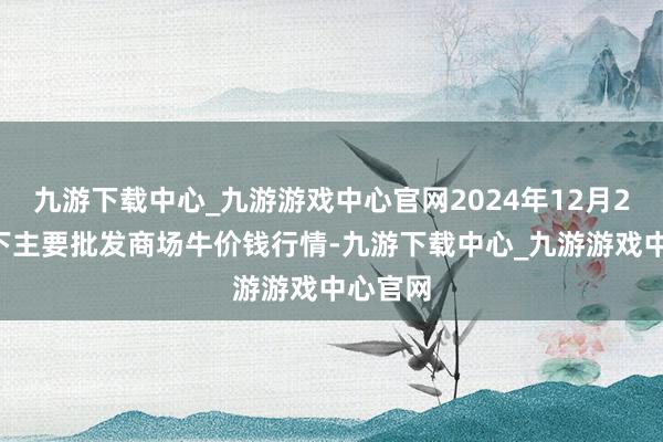 九游下载中心_九游游戏中心官网2024年12月28日天下主要批发商场牛价钱行情-九游下载中心_九游游戏中心官网