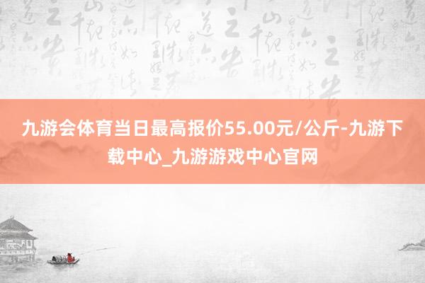 九游会体育当日最高报价55.00元/公斤-九游下载中心_九游游戏中心官网
