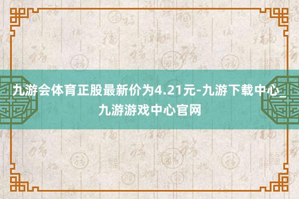 九游会体育正股最新价为4.21元-九游下载中心_九游游戏中心官网