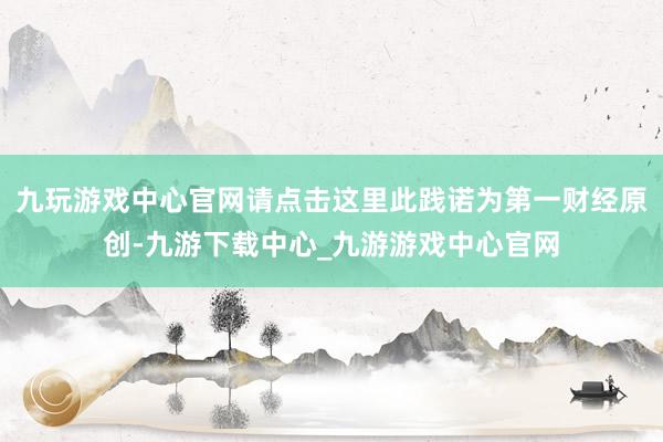 九玩游戏中心官网请点击这里此践诺为第一财经原创-九游下载中心_九游游戏中心官网