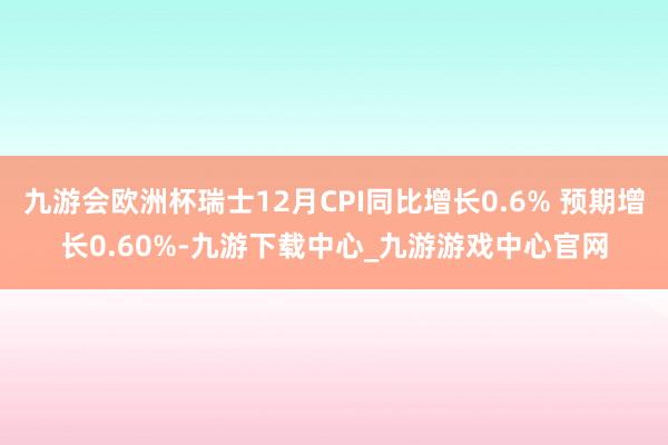 九游会欧洲杯瑞士12月CPI同比增长0.6% 预期增长0.60%-九游下载中心_九游游戏中心官网