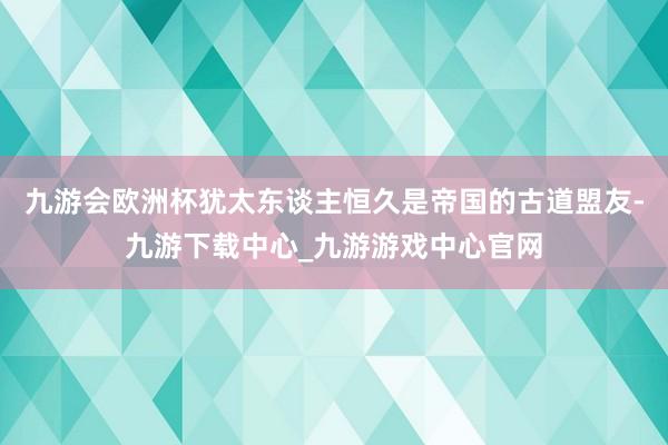 九游会欧洲杯犹太东谈主恒久是帝国的古道盟友-九游下载中心_九游游戏中心官网