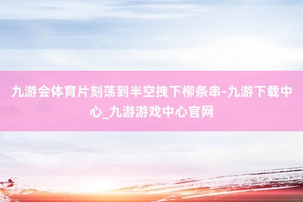 九游会体育片刻荡到半空拽下柳条串-九游下载中心_九游游戏中心官网