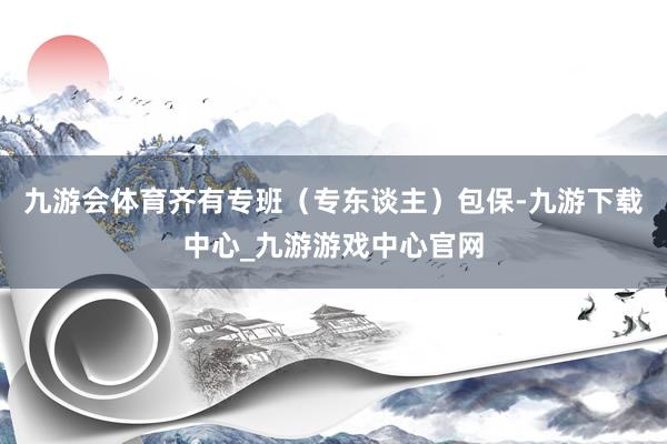 九游会体育齐有专班（专东谈主）包保-九游下载中心_九游游戏中心官网