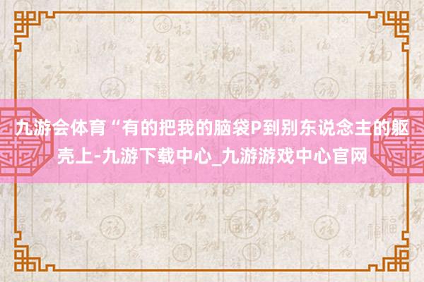 九游会体育　　“有的把我的脑袋P到别东说念主的躯壳上-九游下载中心_九游游戏中心官网