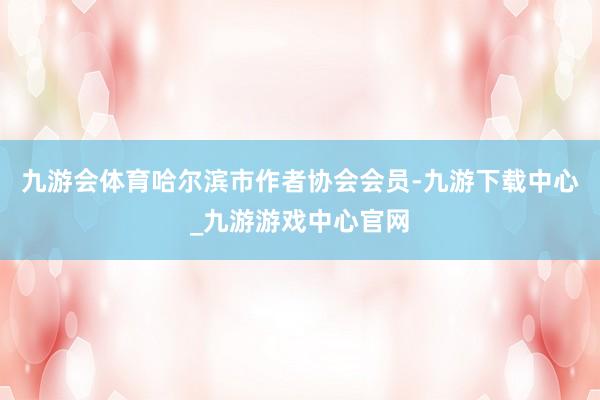 九游会体育哈尔滨市作者协会会员-九游下载中心_九游游戏中心官网