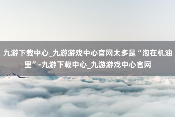 九游下载中心_九游游戏中心官网太多是“泡在机油里”-九游下载中心_九游游戏中心官网