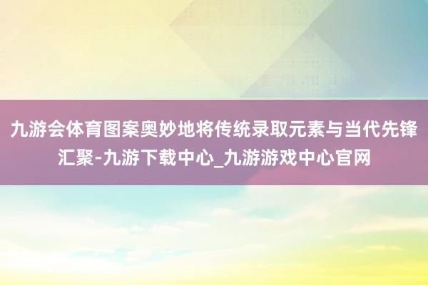 九游会体育图案奥妙地将传统录取元素与当代先锋汇聚-九游下载中心_九游游戏中心官网