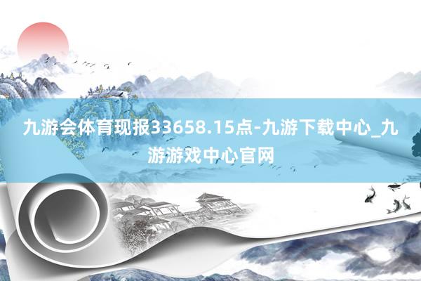 九游会体育现报33658.15点-九游下载中心_九游游戏中心官网