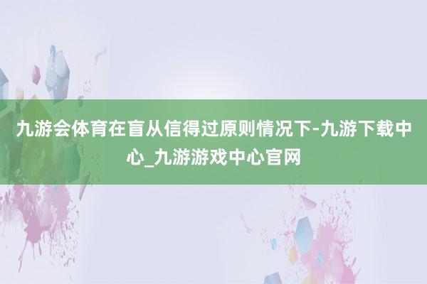 九游会体育在盲从信得过原则情况下-九游下载中心_九游游戏中心官网