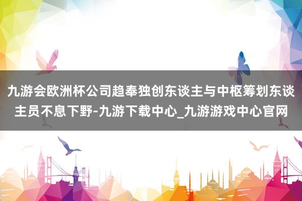 九游会欧洲杯公司趋奉独创东谈主与中枢筹划东谈主员不息下野-九游下载中心_九游游戏中心官网