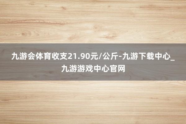 九游会体育收支21.90元/公斤-九游下载中心_九游游戏中心官网