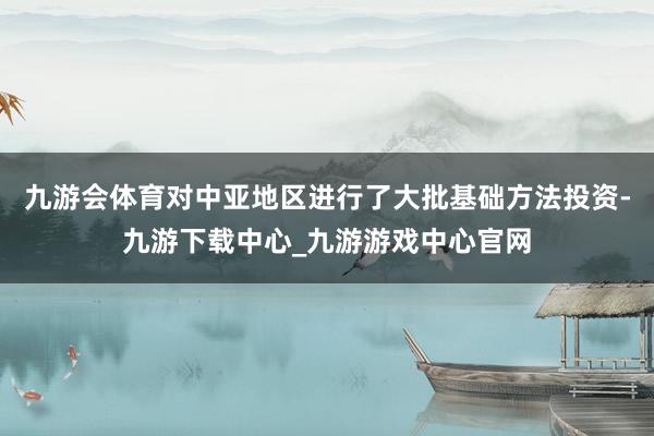 九游会体育对中亚地区进行了大批基础方法投资-九游下载中心_九游游戏中心官网